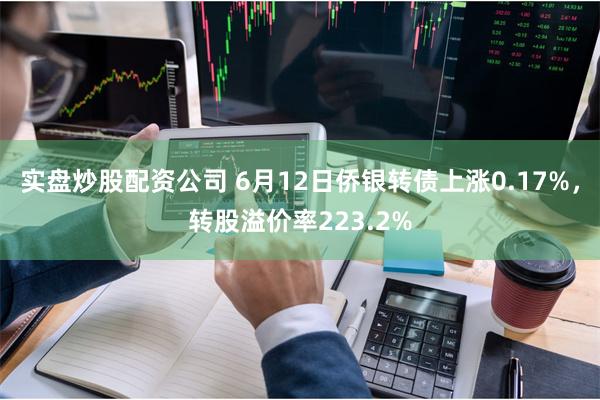 实盘炒股配资公司 6月12日侨银转债上涨0.17%，转股溢价率223.2%