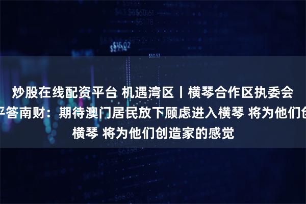 炒股在线配资平台 机遇湾区丨横琴合作区执委会副主任聂新平答南财：期待澳门居民放下顾虑进入横琴 将为他们创造家的感觉