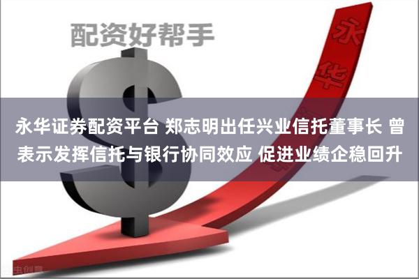 永华证券配资平台 郑志明出任兴业信托董事长 曾表示发挥信托与银行协同效应 促进业绩企稳回升