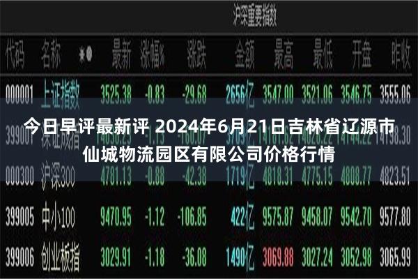 今日早评最新评 2024年6月21日吉林省辽源市仙城物流园区有限公司价格行情