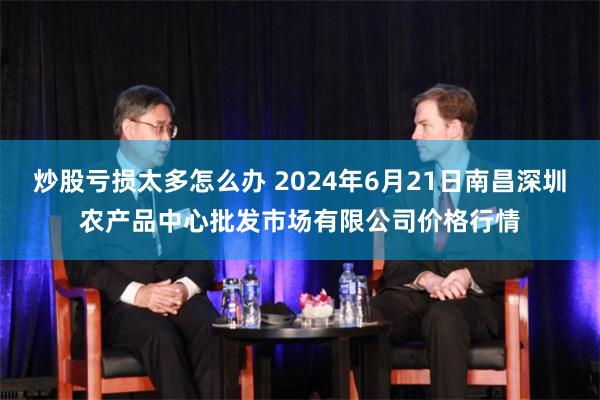 炒股亏损太多怎么办 2024年6月21日南昌深圳农产品中心批发市场有限公司价格行情