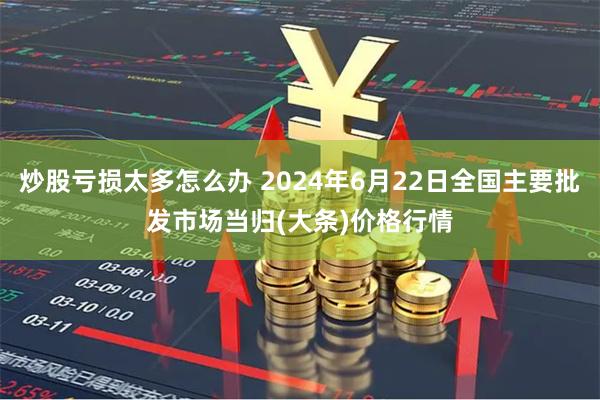 炒股亏损太多怎么办 2024年6月22日全国主要批发市场当归(大条)价格行情