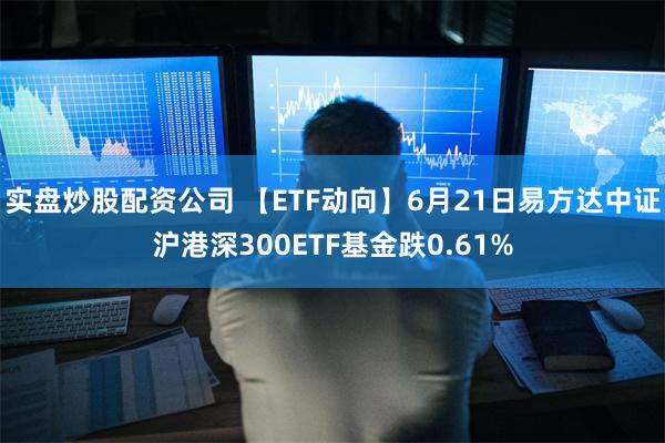 实盘炒股配资公司 【ETF动向】6月21日易方达中证沪港深300ETF基金跌0.61%