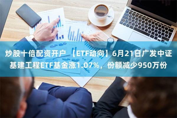 炒股十倍配资开户 【ETF动向】6月21日广发中证基建工程ETF基金涨1.07%，份额减少950万份