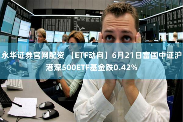 永华证券官网配资 【ETF动向】6月21日富国中证沪港深500ETF基金跌0.42%