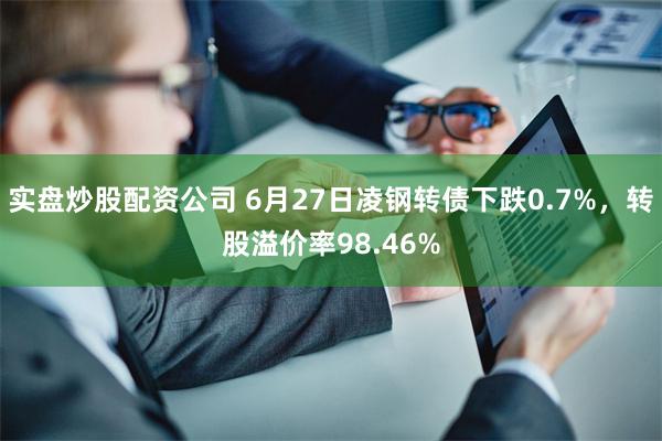 实盘炒股配资公司 6月27日凌钢转债下跌0.7%，转股溢价率98.46%