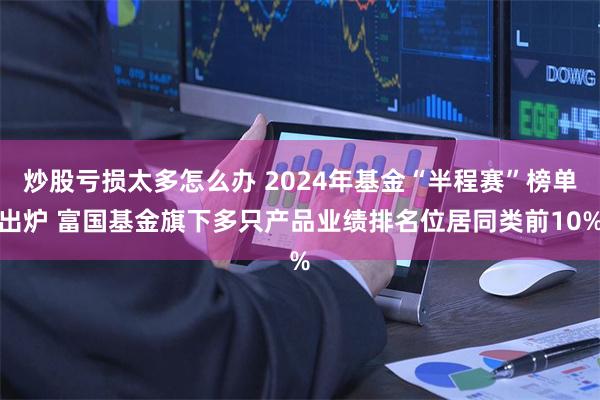 炒股亏损太多怎么办 2024年基金“半程赛”榜单出炉 富国基金旗下多只产品业绩排名位居同类前10%