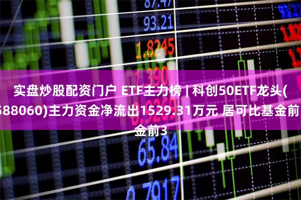 实盘炒股配资门户 ETF主力榜 | 科创50ETF龙头(588060)主力资金净流出1529.31万元 居可比基金前3