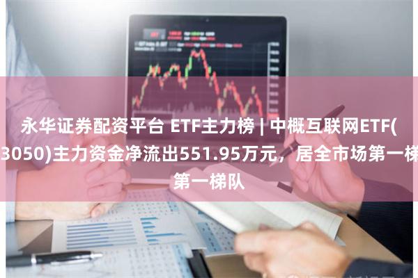 永华证券配资平台 ETF主力榜 | 中概互联网ETF(513050)主力资金净流出551.95万元，居全市场第一梯队