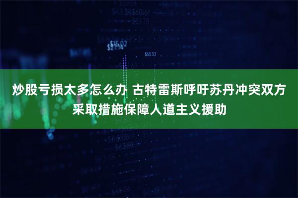 炒股亏损太多怎么办 古特雷斯呼吁苏丹冲突双方采取措施保障人道主义援助