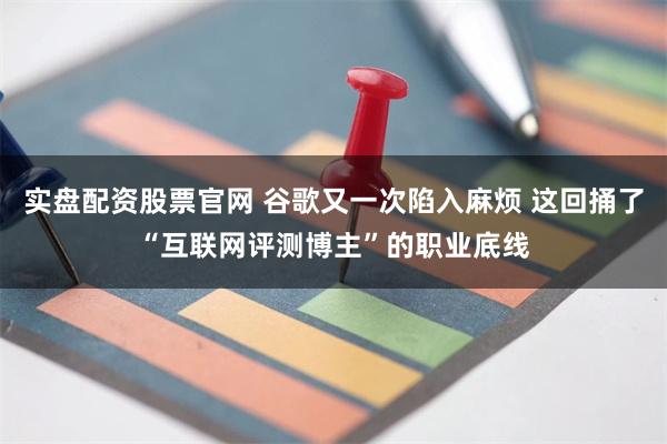 实盘配资股票官网 谷歌又一次陷入麻烦 这回捅了“互联网评测博主”的职业底线