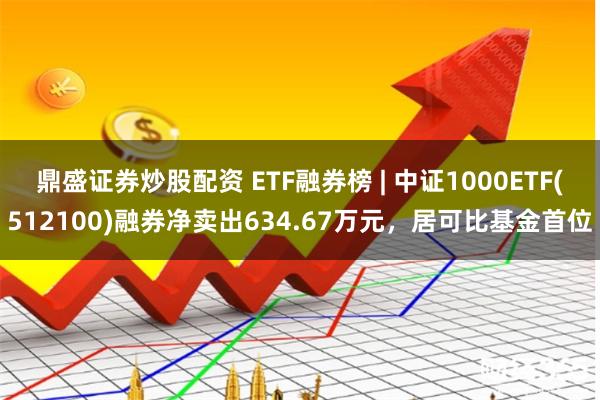 鼎盛证券炒股配资 ETF融券榜 | 中证1000ETF(512100)融券净卖出634.67万元，居可比基金首位