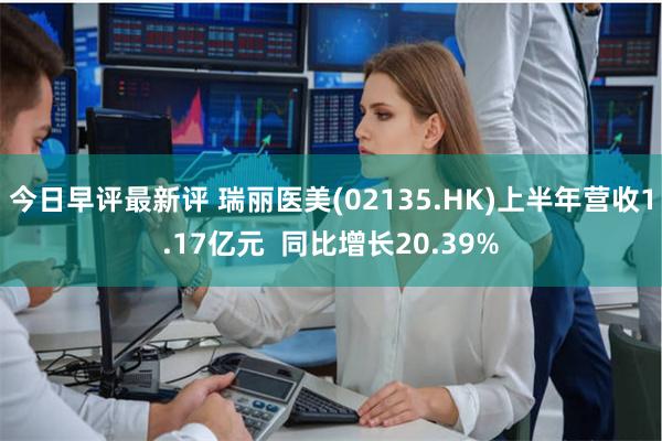 今日早评最新评 瑞丽医美(02135.HK)上半年营收1.17亿元  同比增长20.39%