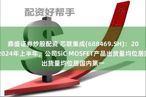 鼎盛证券炒股配资 芯联集成(688469.SH)：2023年及2024年上半年，公司SiC MOSFET产品出货量均位居国内第一