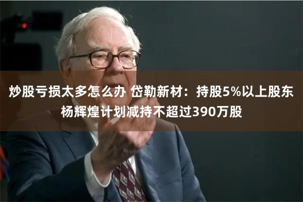 炒股亏损太多怎么办 岱勒新材：持股5%以上股东杨辉煌计划减持不超过390万股