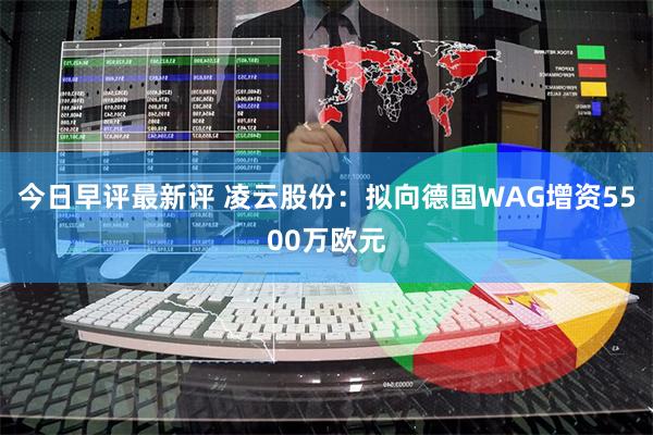 今日早评最新评 凌云股份：拟向德国WAG增资5500万欧元