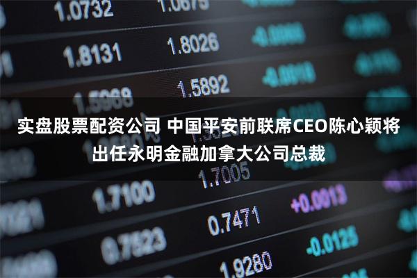 实盘股票配资公司 中国平安前联席CEO陈心颖将出任永明金融加拿大公司总裁