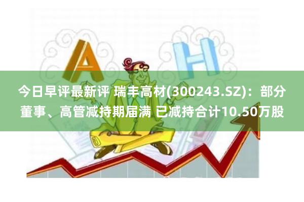 今日早评最新评 瑞丰高材(300243.SZ)：部分董事、高管减持期届满 已减持合计10.50万股