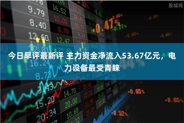 今日早评最新评 主力资金净流入53.67亿元，电力设备最受青睐