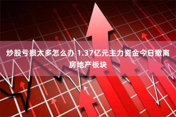 炒股亏损太多怎么办 1.37亿元主力资金今日撤离房地产板块