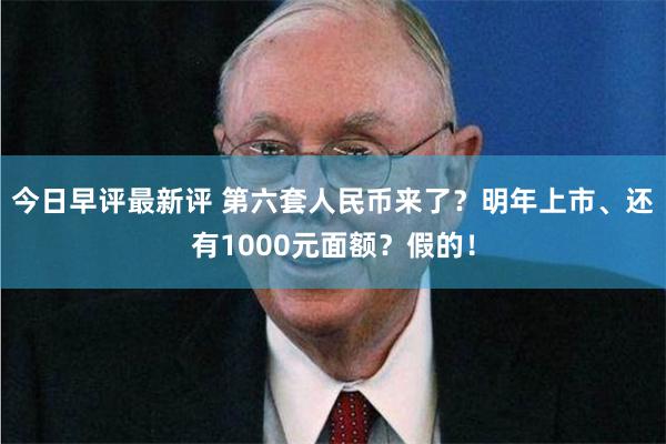 今日早评最新评 第六套人民币来了？明年上市、还有1000元面额？假的！