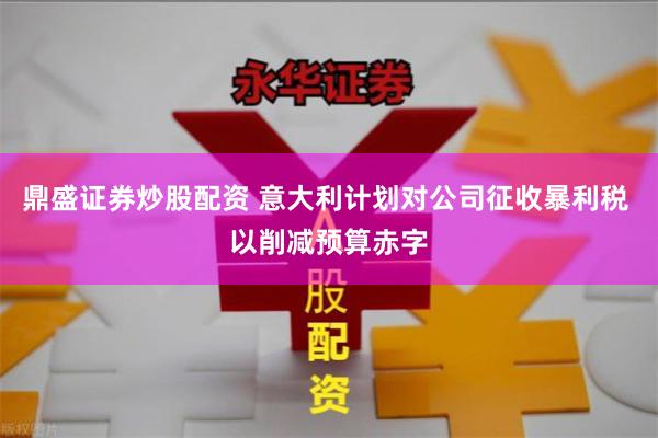 鼎盛证券炒股配资 意大利计划对公司征收暴利税 以削减预算赤字