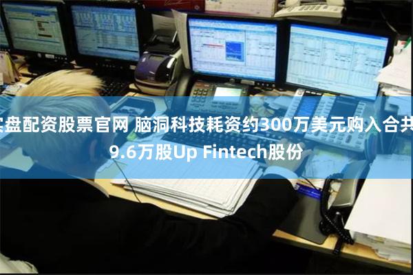 实盘配资股票官网 脑洞科技耗资约300万美元购入合共39.6万股Up Fintech股份