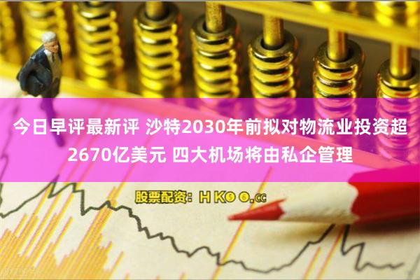 今日早评最新评 沙特2030年前拟对物流业投资超2670亿美元 四大机场将由私企管理