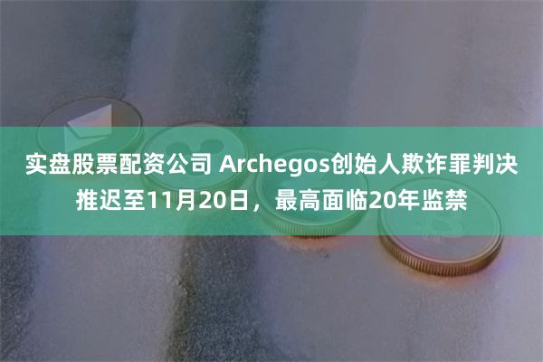 实盘股票配资公司 Archegos创始人欺诈罪判决推迟至11月20日，最高面临20年监禁