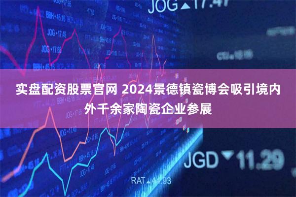 实盘配资股票官网 2024景德镇瓷博会吸引境内外千余家陶瓷企业参展