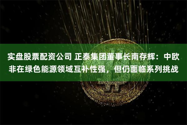 实盘股票配资公司 正泰集团董事长南存辉：中欧非在绿色能源领域互补性强，但仍面临系列挑战