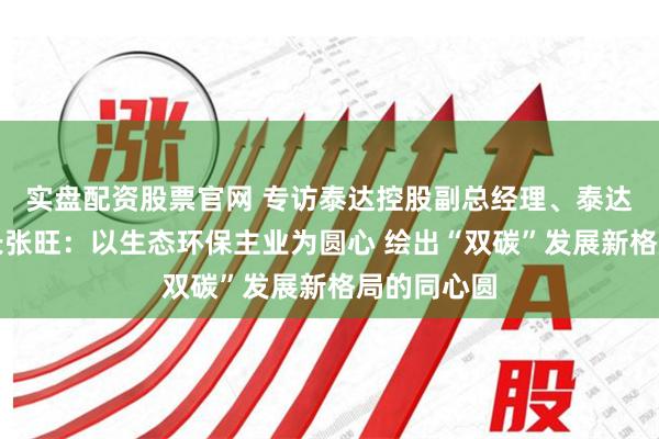 实盘配资股票官网 专访泰达控股副总经理、泰达股份董事长张旺：以生态环保主业为圆心 绘出“双碳”发展新格局的同心圆