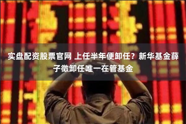 实盘配资股票官网 上任半年便卸任？新华基金薛子徵卸任唯一在管基金