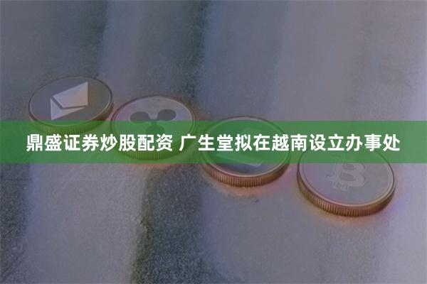 鼎盛证券炒股配资 广生堂拟在越南设立办事处