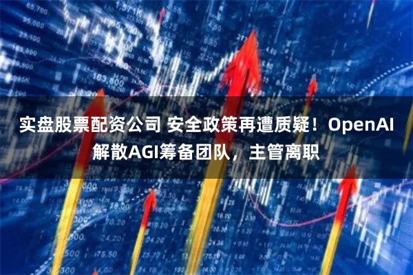 实盘股票配资公司 安全政策再遭质疑！OpenAI解散AGI筹备团队，主管离职