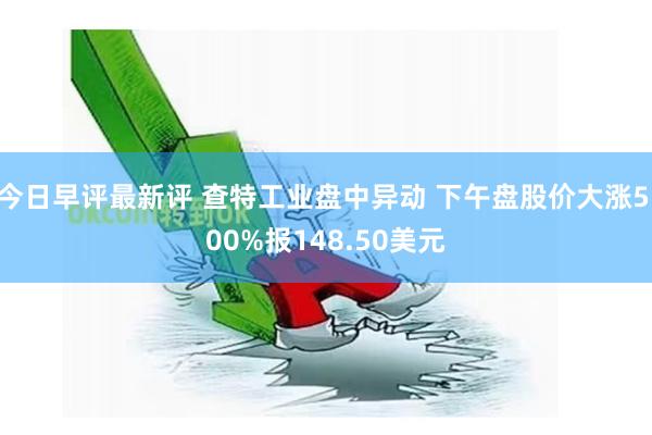 今日早评最新评 查特工业盘中异动 下午盘股价大涨5.00%报148.50美元