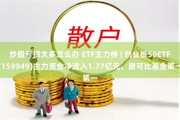 炒股亏损太多怎么办 ETF主力榜 | 创业板50ETF(159949)主力资金净流入1.77亿元，居可比基金第一