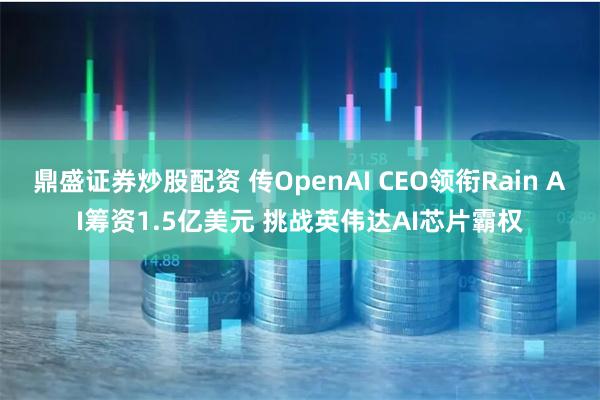 鼎盛证券炒股配资 传OpenAI CEO领衔Rain AI筹资1.5亿美元 挑战英伟达AI芯片霸权