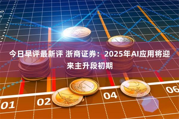 今日早评最新评 浙商证券：2025年AI应用将迎来主升段初期