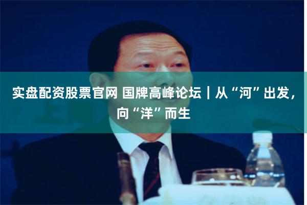 实盘配资股票官网 国牌高峰论坛｜从“河”出发，向“洋”而生