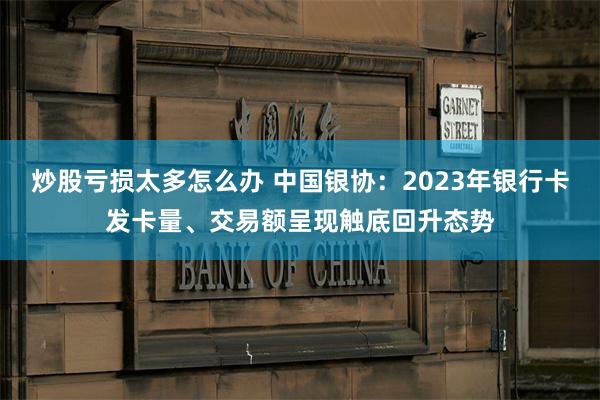 炒股亏损太多怎么办 中国银协：2023年银行卡发卡量、交易额呈现触底回升态势