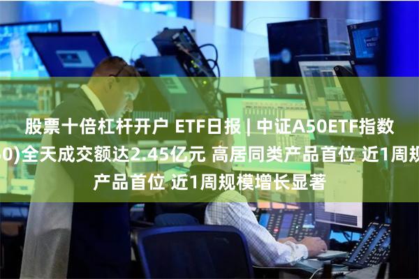 股票十倍杠杆开户 ETF日报 | 中证A50ETF指数基金(560350)全天成交额达2.45亿元 高居同类产品首位 近1周规模增长显著