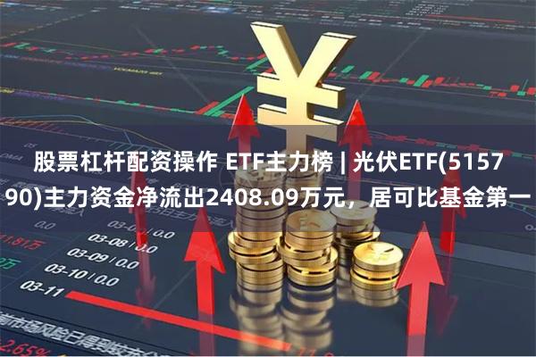 股票杠杆配资操作 ETF主力榜 | 光伏ETF(515790)主力资金净流出2408.09万元，居可比基金第一