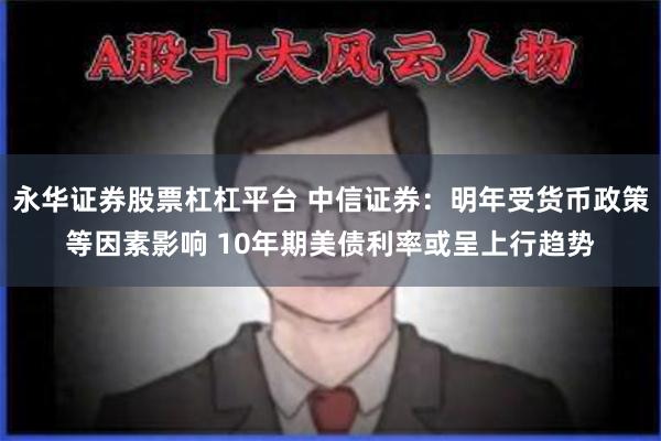 永华证券股票杠杠平台 中信证券：明年受货币政策等因素影响 10年期美债利率或呈上行趋势