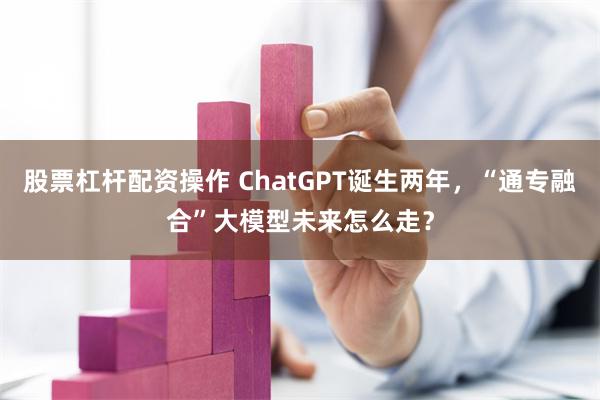 股票杠杆配资操作 ChatGPT诞生两年，“通专融合”大模型未来怎么走？