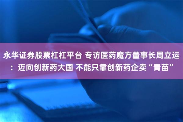 永华证券股票杠杠平台 专访医药魔方董事长周立运：迈向创新药大国 不能只靠创新药企卖“青苗”