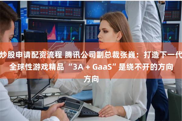 炒股申请配资流程 腾讯公司副总裁张巍：打造下一代全球性游戏精品 “3A + GaaS”是绕不开的方向