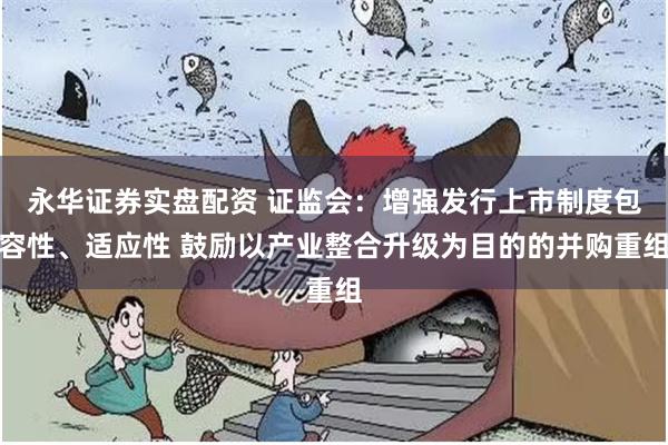 永华证券实盘配资 证监会：增强发行上市制度包容性、适应性 鼓励以产业整合升级为目的的并购重组