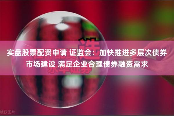 实盘股票配资申请 证监会：加快推进多层次债券市场建设 满足企业合理债券融资需求