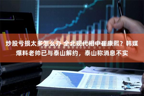 炒股亏损太多怎么办 全北现代相中崔康熙？韩媒爆料老帅已与泰山解约，泰山称消息不实